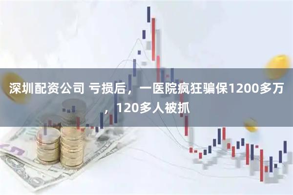 深圳配资公司 亏损后,一医院疯狂骗保1200多万,120多人被抓