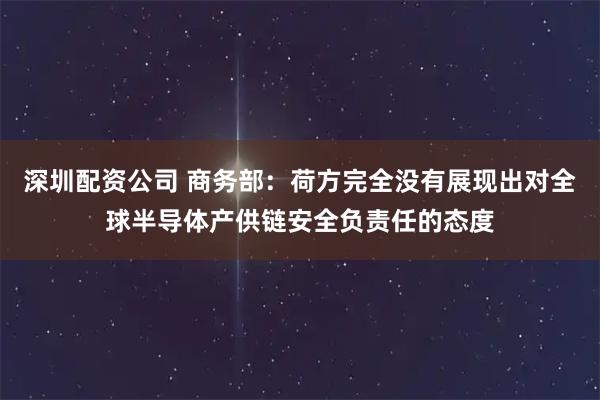 深圳配资公司 商务部：荷方完全没有展现出对全球半导体产供链安全负责任的态度