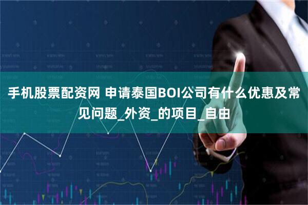 手机股票配资网 申请泰国BOI公司有什么优惠及常见问题_外资_的项目_自由