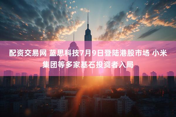 配资交易网 蓝思科技7月9日登陆港股市场 小米集团等多家基石投资者入局