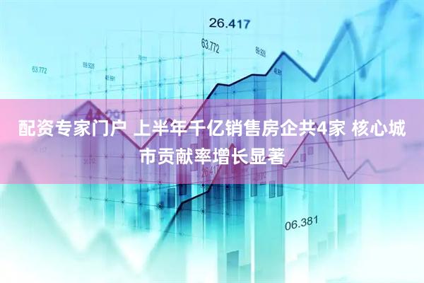配资专家门户 上半年千亿销售房企共4家 核心城市贡献率增长显著
