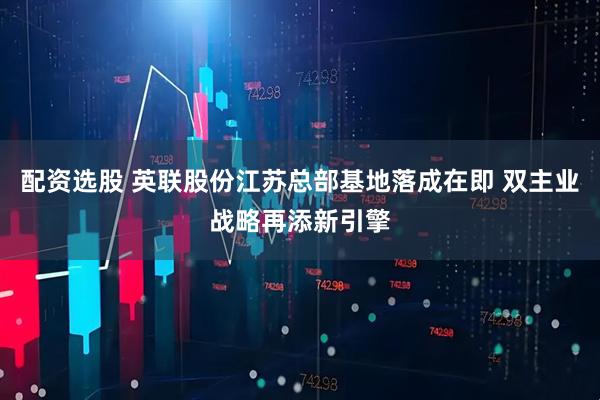 配资选股 英联股份江苏总部基地落成在即 双主业战略再添新引擎