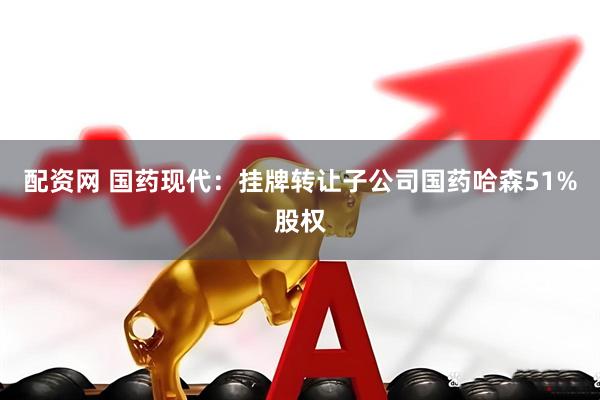 配资网 国药现代：挂牌转让子公司国药哈森51%股权