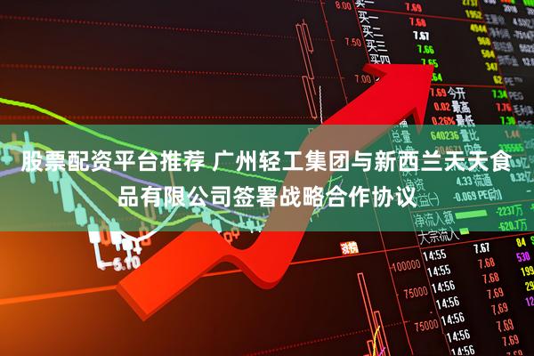 股票配资平台推荐 广州轻工集团与新西兰天天食品有限公司签署战略合作协议
