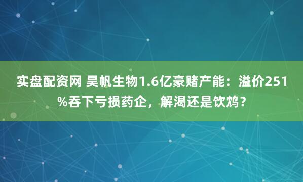 实盘配资网 昊帆生物1.6亿豪赌产能：溢价251%吞下亏损药企，解渴还是饮鸩？