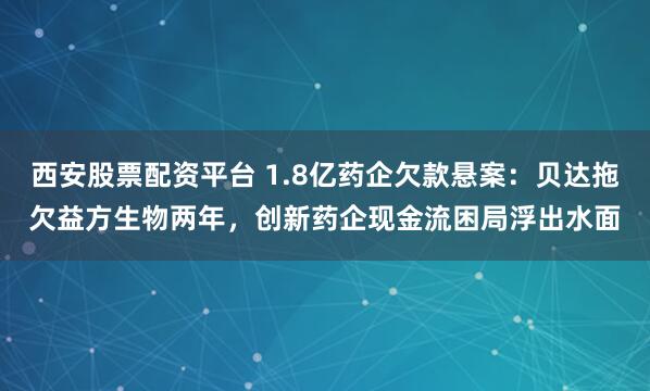 西安股票配资平台 1.8亿药企欠款悬案：贝达拖欠益方生物两年，创新药企现金流困局浮出水面