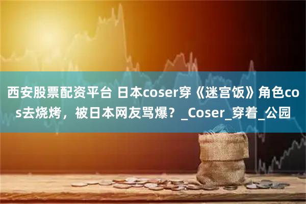 西安股票配资平台 日本coser穿《迷宫饭》角色cos去烧烤，被日本网友骂爆？_Coser_穿着_公园
