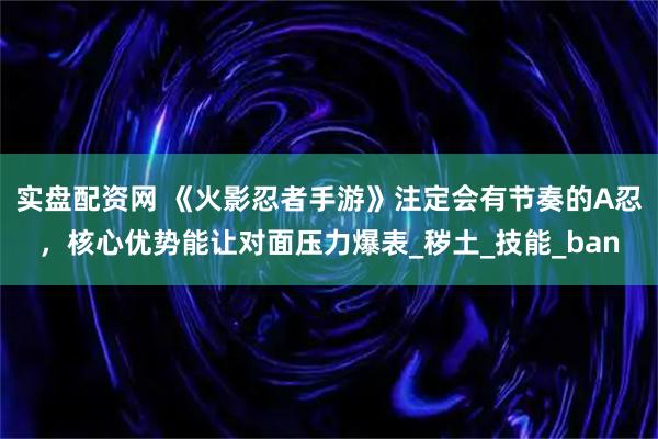 实盘配资网 《火影忍者手游》注定会有节奏的A忍，核心优势能让对面压力爆表_秽土_技能_ban