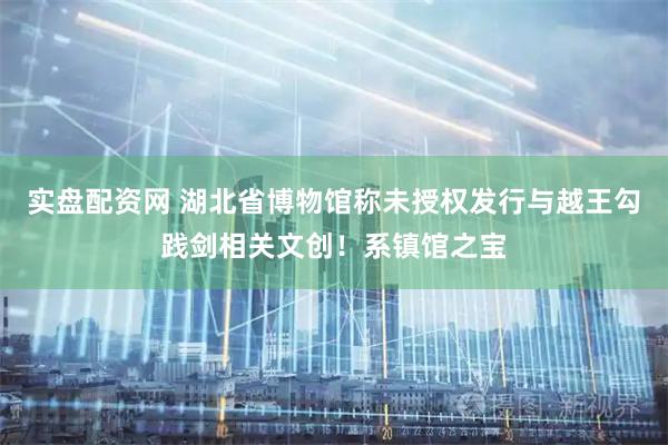 实盘配资网 湖北省博物馆称未授权发行与越王勾践剑相关文创！系镇馆之宝