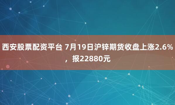 西安股票配资平台 7月19日沪锌期货收盘上涨2.6%，报22880元