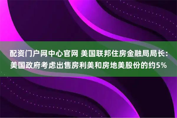 配资门户网中心官网 美国联邦住房金融局局长：美国政府考虑出售房利美和房地美股份的约5%