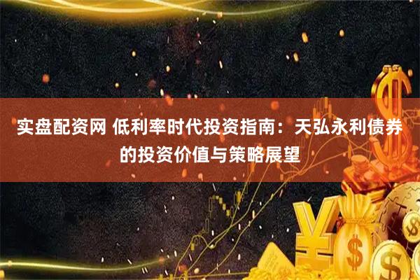 实盘配资网 低利率时代投资指南：天弘永利债券的投资价值与策略展望