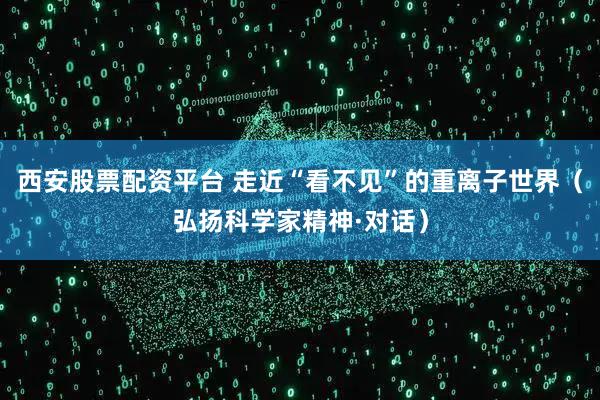 西安股票配资平台 走近“看不见”的重离子世界（弘扬科学家精神·对话）