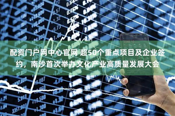 配资门户网中心官网 超50个重点项目及企业签约，南沙首次举办文化产业高质量发展大会