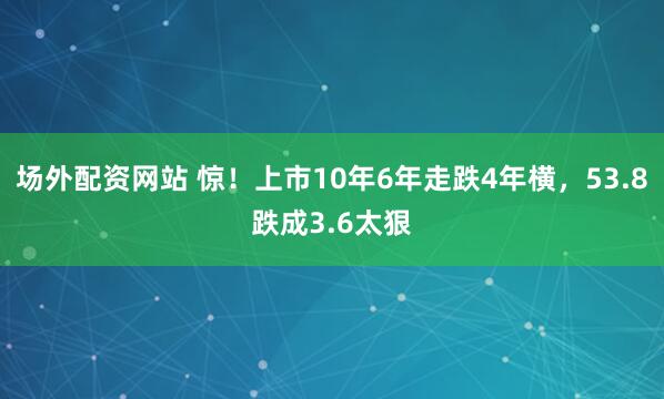 场外配资网站 惊！上市10年6年走跌4年横，53.8跌成3.6太狠