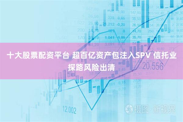 十大股票配资平台 超百亿资产包注入SPV 信托业探路风险出清