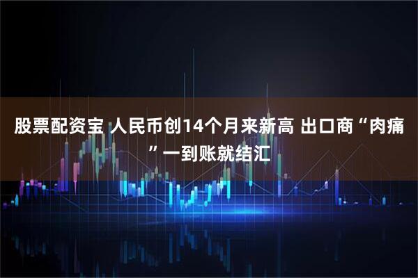 股票配资宝 人民币创14个月来新高 出口商“肉痛”一到账就结汇