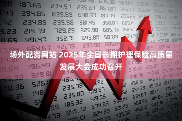 场外配资网站 2025年全国长期护理保险高质量发展大会成功召开