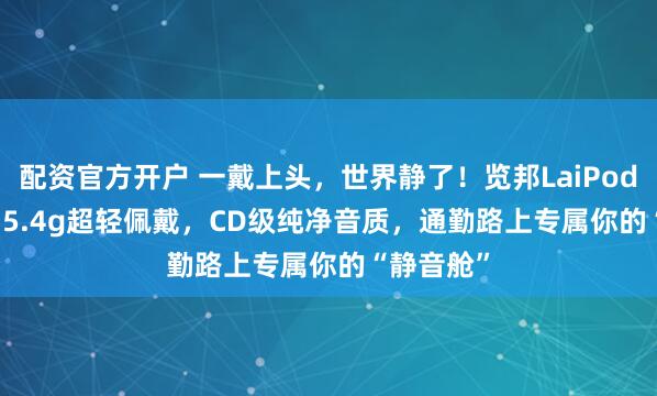 配资官方开户 一戴上头，世界静了！览邦LaiPods Pro+：5.4g超轻佩戴，CD级纯净音质，通勤路上专属你的“静音舱”