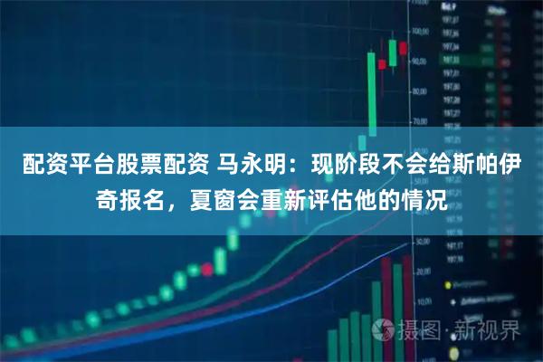 配资平台股票配资 马永明：现阶段不会给斯帕伊奇报名，夏窗会重新评估他的情况