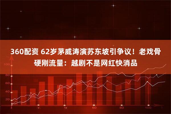 360配资 62岁茅威涛演苏东坡引争议！老戏骨硬刚流量：越剧不是网红快消品