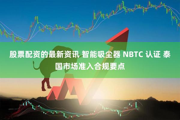 股票配资的最新资讯 智能吸尘器 NBTC 认证 泰国市场准入合规要点