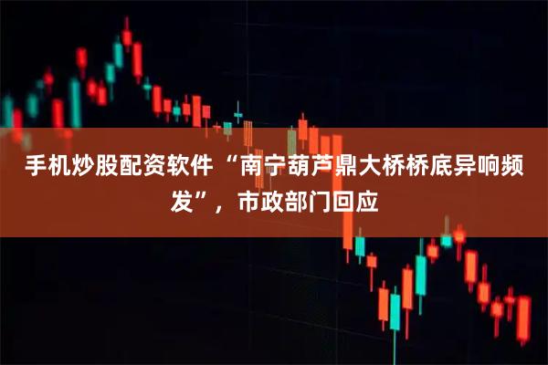 手机炒股配资软件 “南宁葫芦鼎大桥桥底异响频发”，市政部门回应
