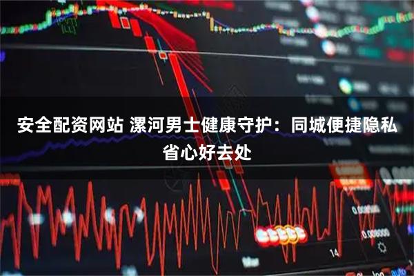 安全配资网站 漯河男士健康守护：同城便捷隐私省心好去处