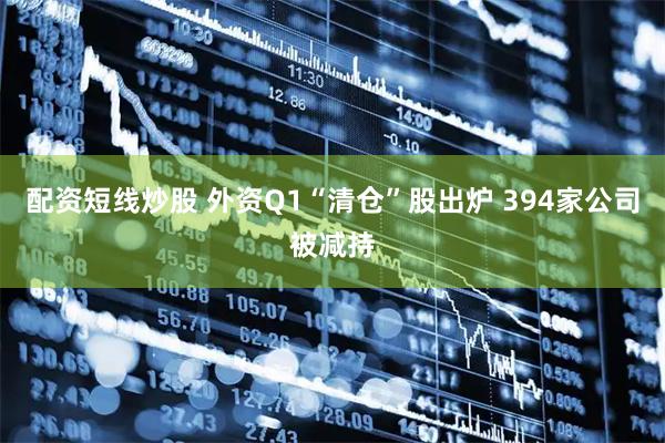 配资短线炒股 外资Q1“清仓”股出炉 394家公司被减持