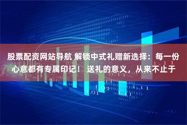 股票配资网站导航 解锁中式礼赠新选择：每一份心意都有专属印记！ 送礼的意义，从来不止于
