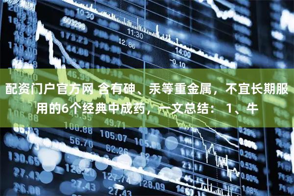 配资门户官方网 含有砷、汞等重金属，不宜长期服用的6个经典中成药，一文总结： 1、牛