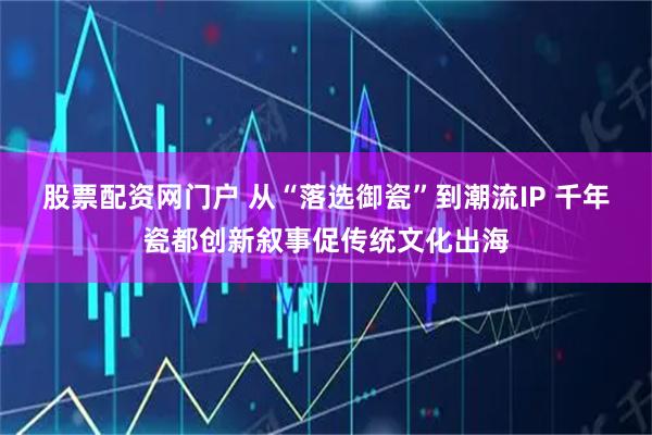 股票配资网门户 从“落选御瓷”到潮流IP 千年瓷都创新叙事促传统文化出海