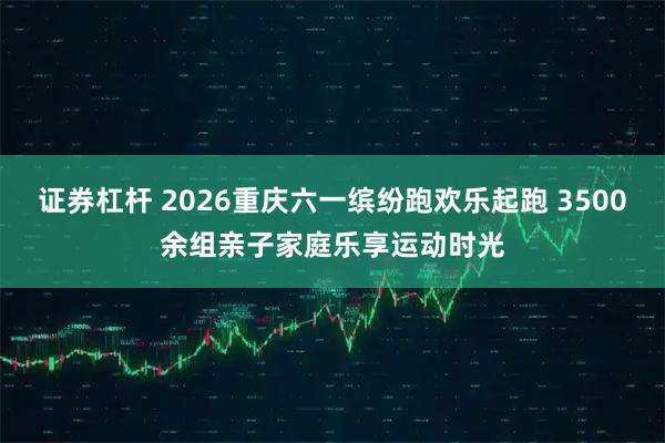 证券杠杆 2026重庆六一缤纷跑欢乐起跑 3500余组亲子家庭乐享运动时光