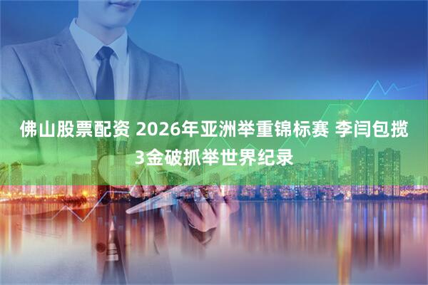佛山股票配资 2026年亚洲举重锦标赛 李闫包揽3金破抓举世界纪录