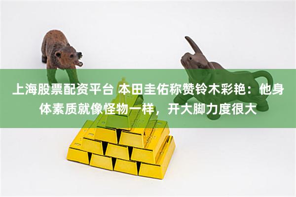 上海股票配资平台 本田圭佑称赞铃木彩艳：他身体素质就像怪物一样，开大脚力度很大