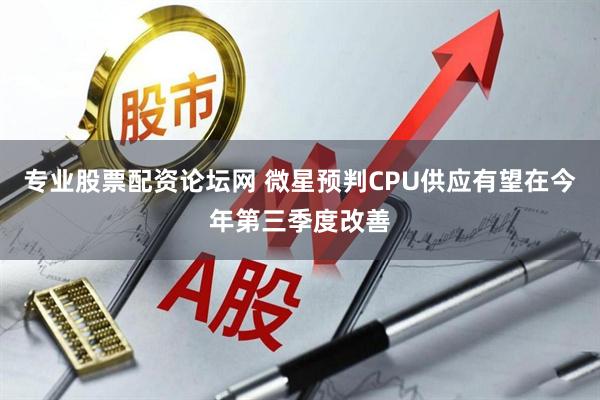 专业股票配资论坛网 微星预判CPU供应有望在今年第三季度改善