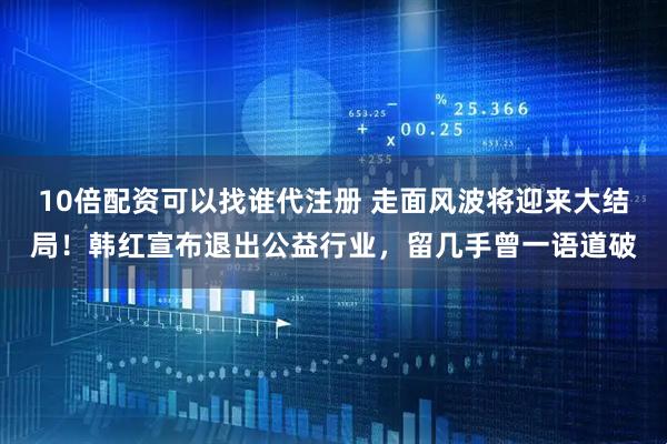 10倍配资可以找谁代注册 走面风波将迎来大结局！韩红宣布退出公益行业，留几手曾一语道破