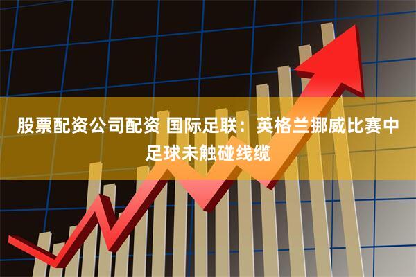 股票配资公司配资 国际足联：英格兰挪威比赛中足球未触碰线缆