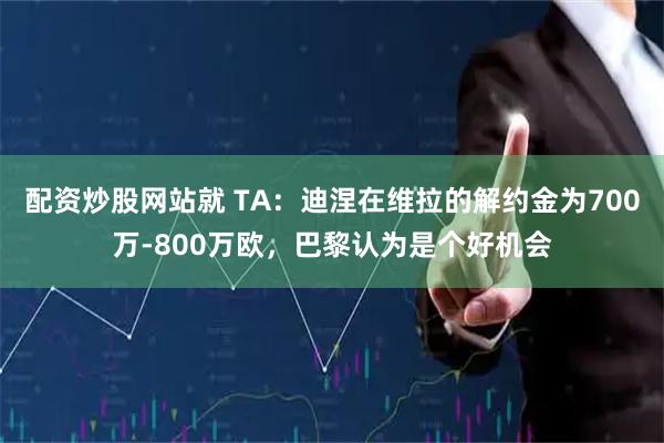 配资炒股网站就 TA：迪涅在维拉的解约金为700万-800万欧，巴黎认为是个好机会