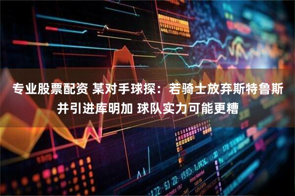 专业股票配资 某对手球探：若骑士放弃斯特鲁斯并引进库明加 球队实力可能更糟