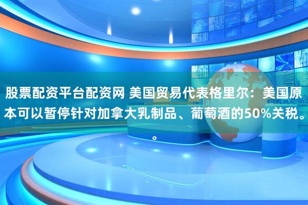 股票配资平台配资网 美国贸易代表格里尔：美国原本可以暂停针对加拿大乳制品、葡萄酒的50%关税。