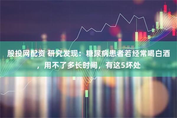 股投网配资 研究发现：糖尿病患者若经常喝白酒，用不了多长时间，有这5坏处