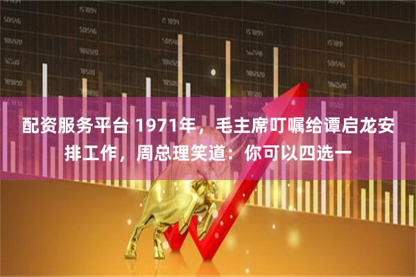 配资服务平台 1971年，毛主席叮嘱给谭启龙安排工作，周总理笑道：你可以四选一